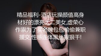 精品福利-酒店玩操颜值高身材好的漂亮大二美女,虚荣心作祟为了买名牌包包偷偷兼职援交,性感连体黑丝狠狠干!