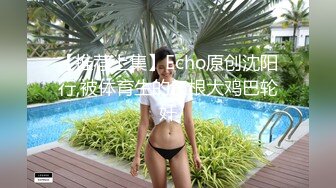 【推荐上集】Echo原创沈阳行,被体育生的三根大鸡巴轮奸