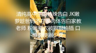 清纯高中生的特殊告白 JK嫩萝趁爸妈不在家肉体告白家教老师 粉嫩蜜穴被狠狠抽插 口爆肉便器少女