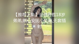 【推荐上集】金诱开苞18岁弟弟,细心安抚小处菊,无套插射