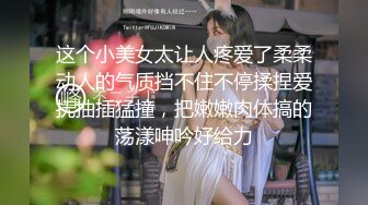 这个小美女太让人疼爱了柔柔动人的气质挡不住不停揉捏爱抚抽插猛撞，把嫩嫩肉体搞的荡漾呻吟好给力