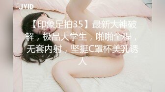 【印象足拍35】最新大神破解，极品大学生，啪啪全程，无套内射，坚挺C罩杯美乳诱人