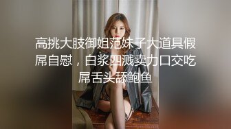 高挑大肢御姐范妹子大道具假屌自慰，白浆四溅卖力口交吃屌舌头舔鲍鱼