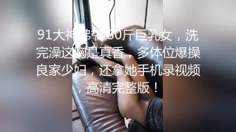 91大神佛爷 80斤巨乳女，洗完澡这胸是真香，多体位爆操良家少妇，还拿她手机录视频，高清完整版！