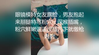 眼镜模特女友露脸，男友抱起来掰腿特写粉穴，深喉插嘴，粉穴鲜嫩逼逼没插几下就缴枪内射