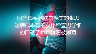 国产TS系列肤白貌美的张思妮装成乖巧的女仆给直男仔细的口硬了乖乖躺着被爆菊