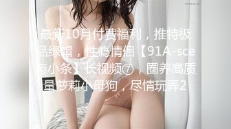 最新10月付费福利，推特极品绿帽，性瘾情侣【91A-sce与小条】长视频⑦，圈养高质量萝莉小母狗，尽情玩弄2