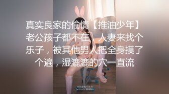 真实良家的偷情【推油少年】老公孩子都不在，人妻来找个乐子，被其他男人把全身摸了个遍，湿漉漉的穴一直流