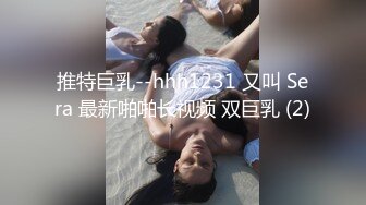 推特巨乳--hhh1231 又叫 Sera 最新啪啪长视频 双巨乳 (2)