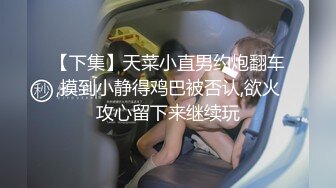 【下集】天菜小直男约炮翻车,摸到小静得鸡巴被否认,欲火攻心留下来继续玩