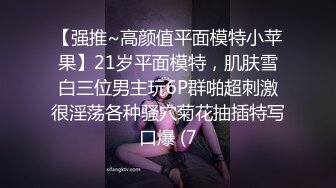 【强推~高颜值平面模特小苹果】21岁平面模特，肌肤雪白三位男主玩6P群啪超刺激很淫荡各种骚穴菊花抽插特写口爆 (7