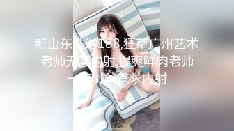 新山东浩浩188,狂草广州艺术老师无套内射,操爽鲜肉老师一直喊爸爸求内射