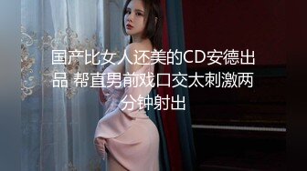 国产比女人还美的CD安德出品 帮直男前戏口交太刺激两分钟射出