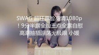 SWAG 超狂露脸高清1080p！9分半露全脸三点全露自慰高潮抽插淫荡无极限 小媛