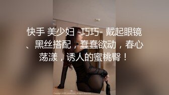 快手 美少妇 -巧巧- 戴起眼镜、黑丝搭配，蠢蠢欲动，春心荡漾，诱人的蜜桃臀！