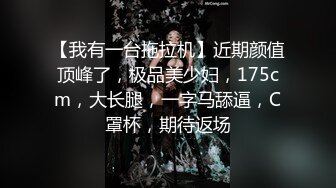 【我有一台拖拉机】近期颜值顶峰了，极品美少妇，175cm，大长腿，一字马舔逼，C罩杯，期待返场