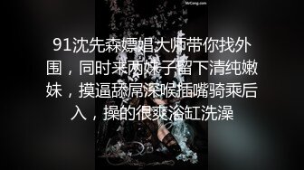 91沈先森嫖娼大师带你找外围，同时来两妹子留下清纯嫩妹，摸逼舔屌深喉插嘴骑乘后入，操的很爽浴缸洗澡