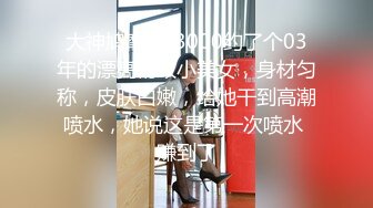 大神鸠摩智-3000约了个03年的漂亮精致小美女，身材匀称，皮肤白嫩，给她干到高潮喷水，她说这是第一次喷水 赚到了