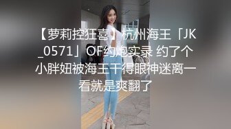 【萝莉控狂喜】杭州海王「JK_0571」OF约炮实录 约了个小胖妞被海王干得眼神迷离一看就是爽翻了