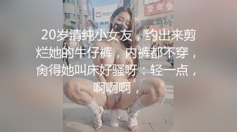 20岁清纯小女友，约出来剪烂她的牛仔裤，内裤都不穿，肏得她叫床好骚呀：轻一点，啊啊啊，