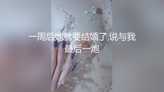 一周后她就要结婚了,说与我最后一炮