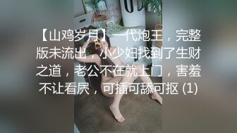 【山鸡岁月】一代炮王，完整版未流出，小少妇找到了生财之道，老公不在就上门，害羞不让看屄，可插可舔可抠 (1)