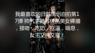 我最喜欢的日韩情侣自拍第17弹 帅气主播与极品美女裸播，接吻，吃奶，抠逼，喘息，女主又纯又骚！