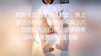 风韵十足顶级眼镜美女，换上镂空小吊带，各种内裤摸小穴，双指抠入出白浆，揉搓阴蒂浪叫，爽死我极度淫骚