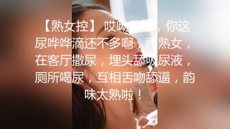 【熟女控】 哎呦卧槽，你这尿哗哗滴还不多啊，两熟女，在客厅撒尿，埋头舔吸尿液，厕所喝尿，互相舌吻舔逼，韵味太熟啦！