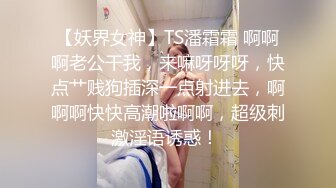 【妖界女神】TS潘霜霜 啊啊啊老公干我，来嘛呀呀呀，快点艹贱狗插深一点射进去，啊啊啊快快高潮啦啊啊，超级刺激淫语诱惑！ 