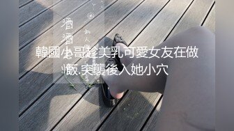 韓國小哥趁美乳可愛女友在做飯.突襲後入她小穴