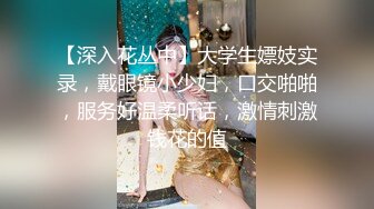 【深入花丛中】大学生嫖妓实录，戴眼镜小少妇，口交啪啪，服务好温柔听话，激情刺激钱花的值