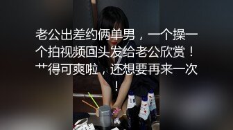 老公出差约俩单男，一个操一个拍视频回头发给老公欣赏！艹得可爽啦，还想要再来一次！