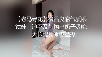 【老马寻花】极品良家气质眼镜妹，迫不及待掏出奶子吸吮，大长腿骑乘位猛操