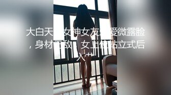 大白天与女神女友爱爱微露脸，身材无敌，女上位站立式后入艹