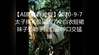 【AI高清2K修复】2020-9-7 太子探花极品约了个白衣短裙妹子舌吻手指扣逼69口交猛操