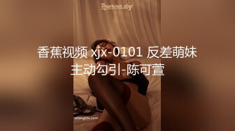 香蕉视频 xjx-0101 反差萌妹主动勾引-陈可萱