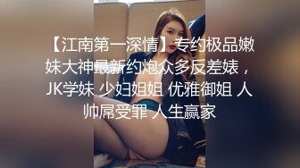 【江南第一深情】专约极品嫩妹大神最新约炮众多反差婊，JK学妹 少妇姐姐 优雅御姐 人帅屌受罪 人生赢家