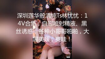 深圳莲华般清纯Ts林忧忧：14V合集，自慰喷射精液、黑丝诱惑，各种小哥哥啪啪，大屌美妖，爽哇！