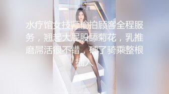 水疗馆女技师偷拍顾客全程服务，翘起大屁股舔菊花，乳推磨屌活很不错，硬了骑乘整根插入